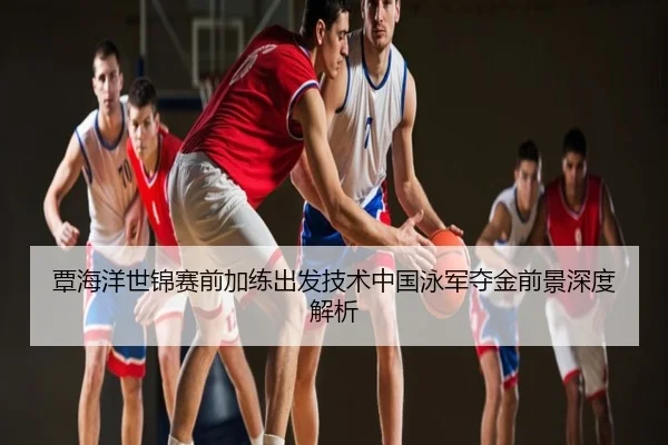 覃海洋世锦赛前加练出发技术中国泳军夺金前景深度解析